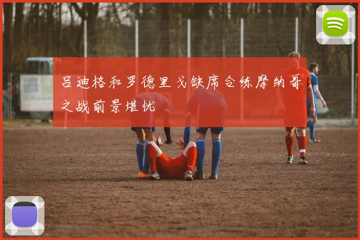 吕迪格和罗德里戈缺席合练摩纳哥之战前景堪忧