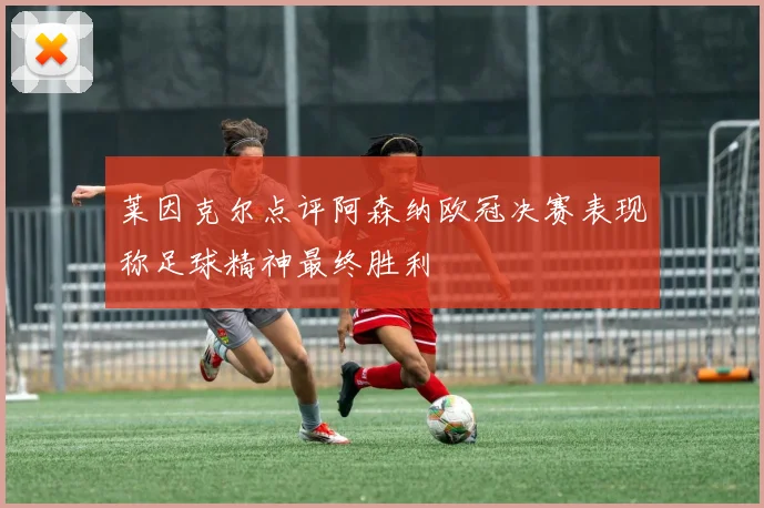 莱因克尔点评阿森纳欧冠决赛表现称足球精神最终胜利