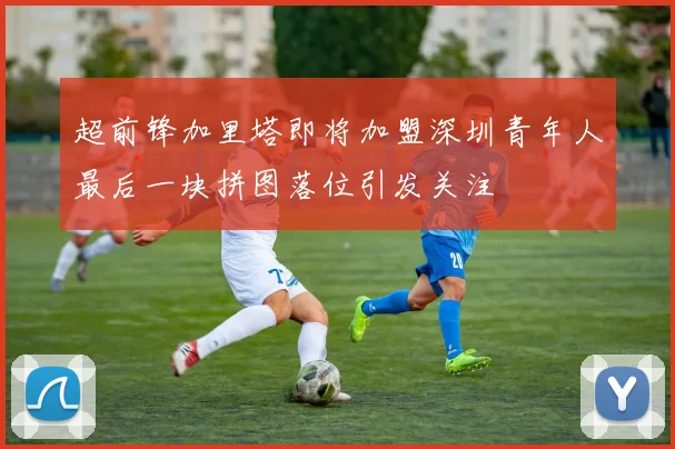 超前锋加里塔即将加盟深圳青年人最后一块拼图落位引发关注