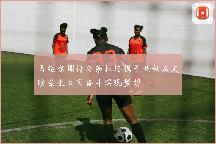 马绍尔期待与弗拉格携手共创历史盼余生共同奋斗实现梦想