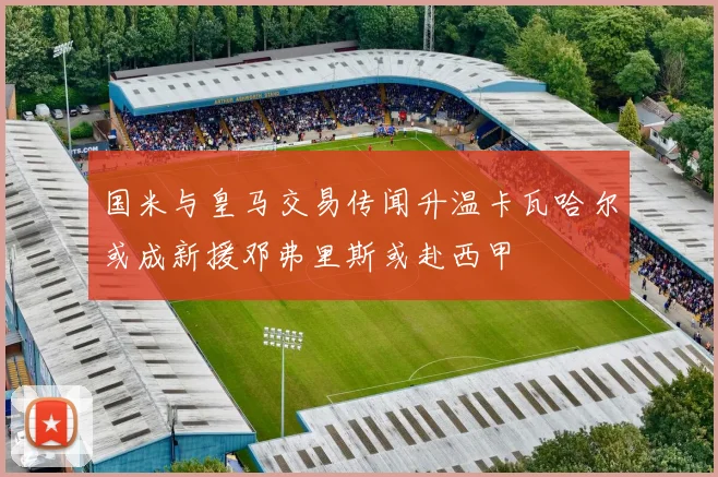 国米与皇马交易传闻升温卡瓦哈尔或成新援邓弗里斯或赴西甲
