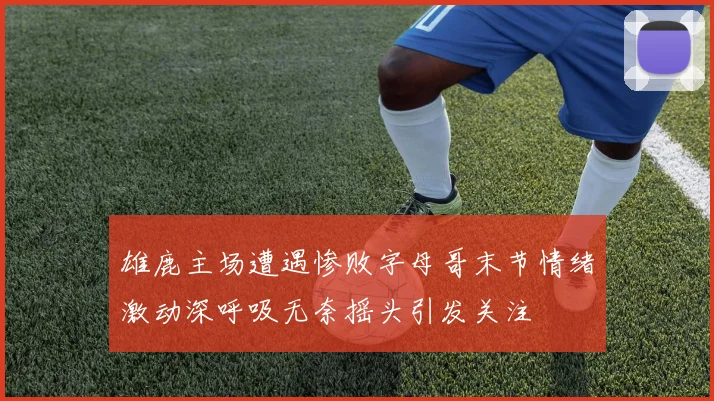 雄鹿主场遭遇惨败字母哥末节情绪激动深呼吸无奈摇头引发关注