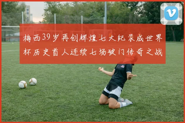梅西39岁再创辉煌七大纪录成世界杯历史首人连续七场破门传奇之战