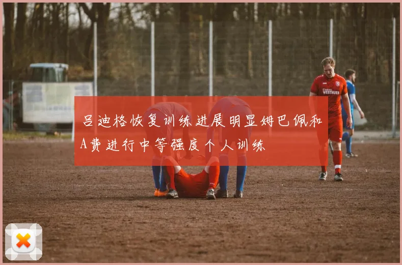 吕迪格恢复训练进展明显姆巴佩和A费进行中等强度个人训练