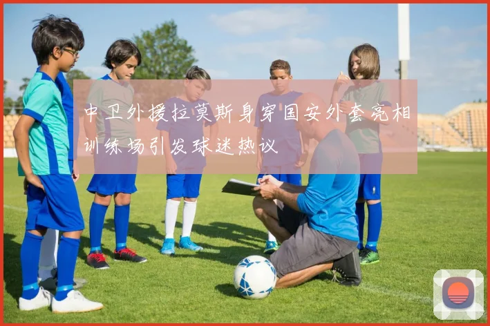 中卫外援拉莫斯身穿国安外套亮相训练场引发球迷热议