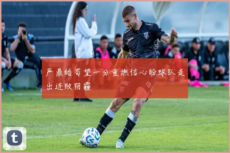 严鼎皓寄望一分重燃信心盼球队走出连败阴霾