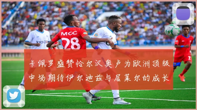 卡佩罗盛赞恰尔汉奥卢为欧洲顶级中场期待伊尔迪兹与居莱尔的成长