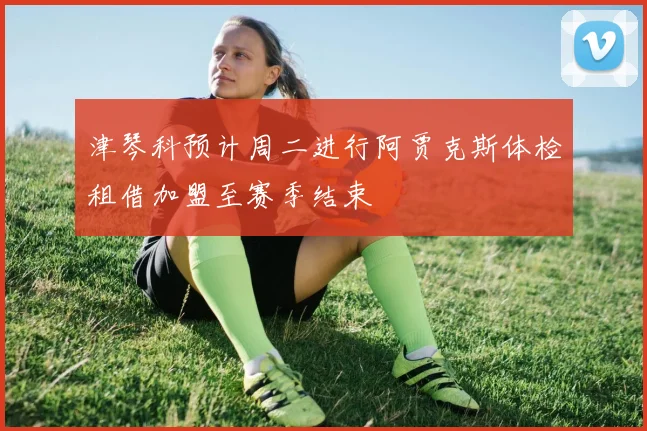 津琴科预计周二进行阿贾克斯体检租借加盟至赛季结束