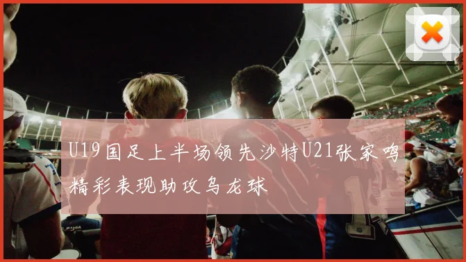 U19国足上半场领先沙特U21张家鸣精彩表现助攻乌龙球