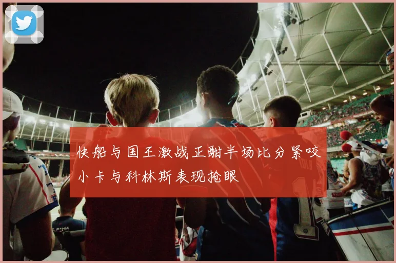 快船与国王激战正酣半场比分紧咬小卡与科林斯表现抢眼