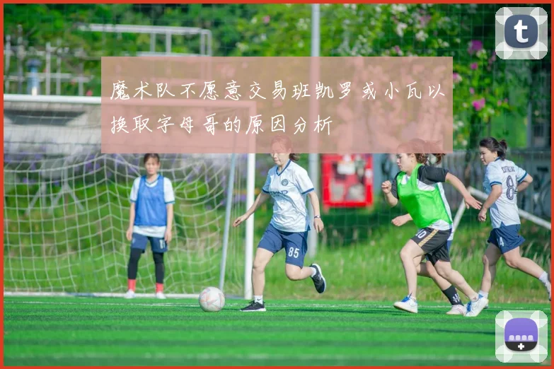 魔术队不愿意交易班凯罗或小瓦以换取字母哥的原因分析
