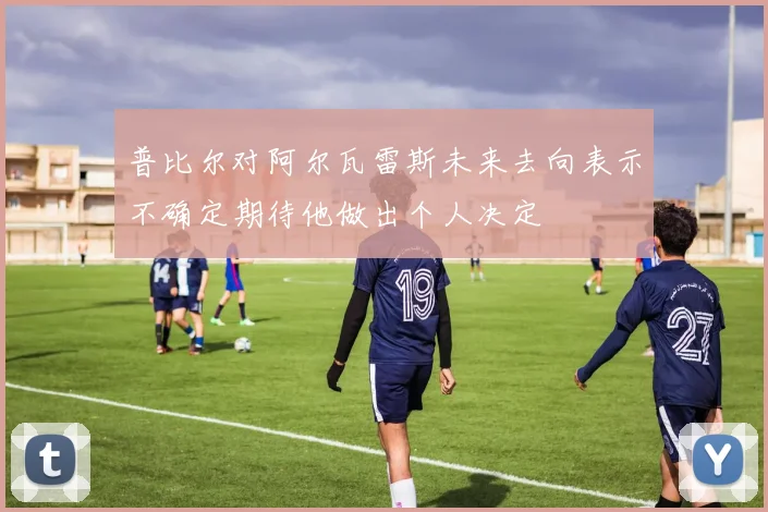 普比尔对阿尔瓦雷斯未来去向表示不确定期待他做出个人决定