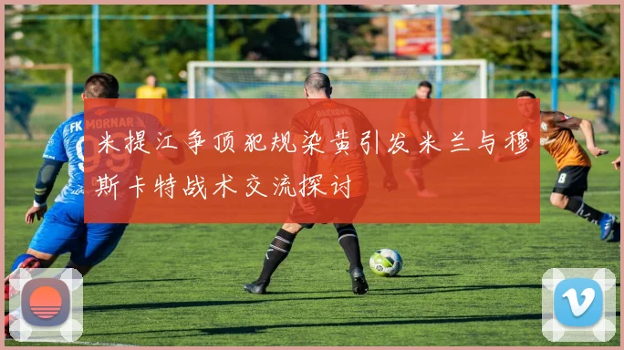 米提江争顶犯规染黄引发米兰与穆斯卡特战术交流探讨