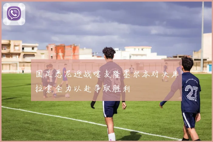 国足悉尼迎战喀麦隆墨尔本对决库拉索全力以赴争取胜利