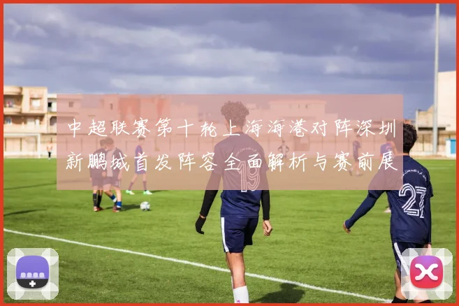 中超联赛第十轮上海海港对阵深圳新鹏城首发阵容全面解析与赛前展望